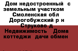 Дом недостроенный  с земельным участком . - Смоленская обл., Дорогобужский р-н, Струково д. Недвижимость » Дома, коттеджи, дачи обмен   